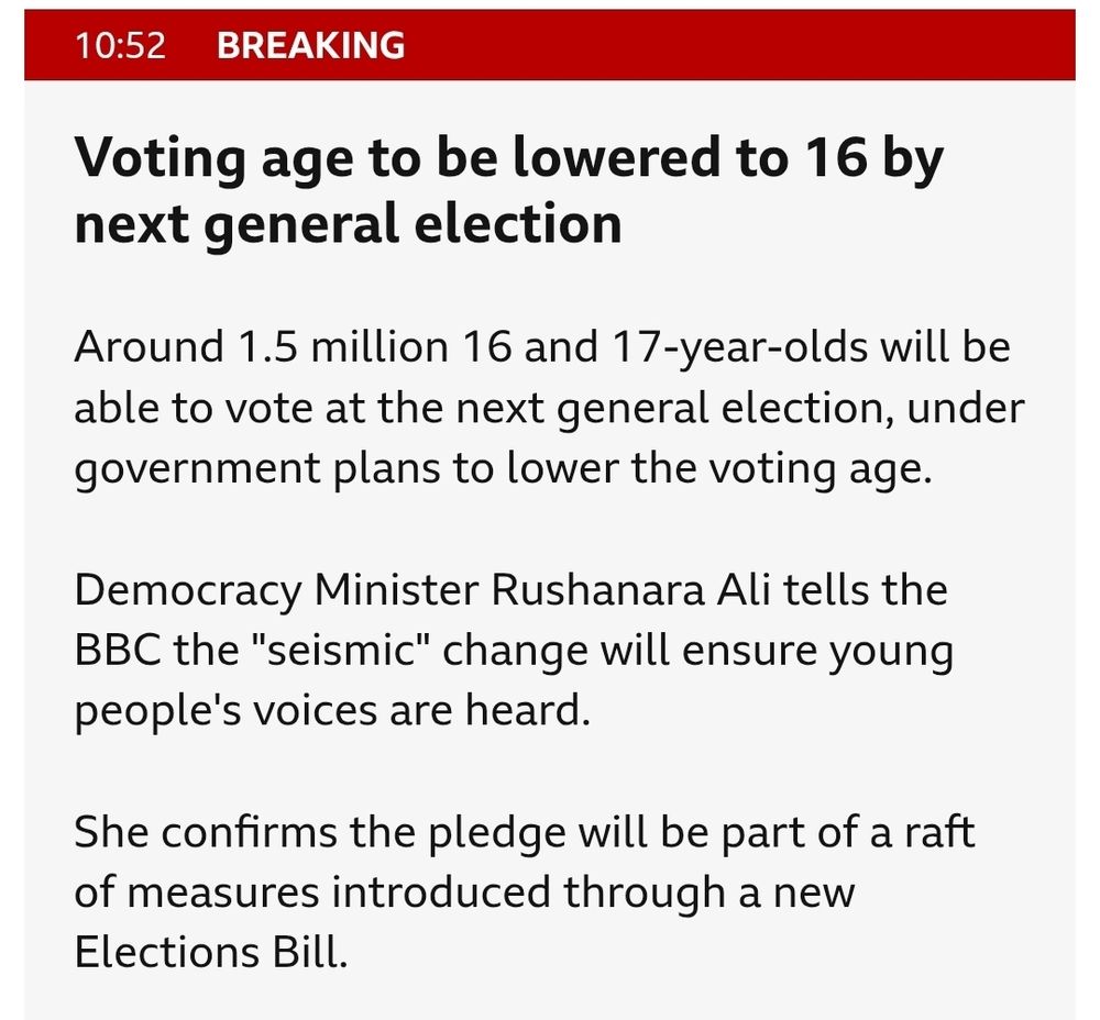 Voting age to be lowered to 16 by next general election
published at 10:52
10:52
Breaking
Around 1.5 million 16 and 17-year-olds will be able to vote at the next general election, under government plans to lower the voting age.

Democracy Minister Rushanara Ali tells the BBC the "seismic" change will ensure young people's voices are heard.

She confirms the pledge will be part of a raft of measures introduced through a new Elections Bill.