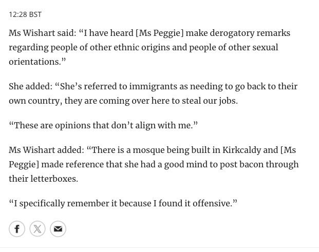 "Ms Wishart said: "I have heard Ms Peggie make derogatory remarks regarding people of other ethnic origins and people of other sexual orientations... She's referred to immigrants as needing to go back to their own country, they are coming over here to steal our jobs. These are opinions that don't align with me. There is a mosque being built in Kirkcaldy and Ms Peggie made reference that she had a good mind to post bacon through their letterboxes. I specifically remember it because I found it offensive."