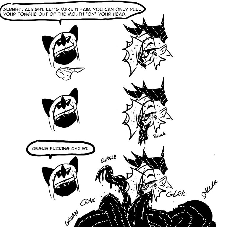 “Alright, alright, let’s make it fair. You can only pull your tongue out of the mouth *on* your head.”
. . .
“Jesus Fucking Christ.”