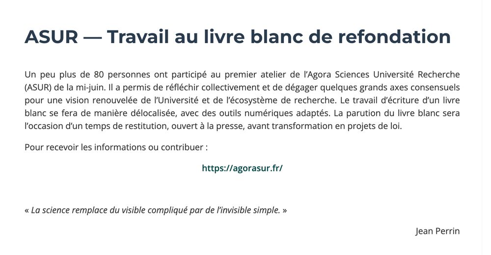 ASUR — Travail au livre blanc de refondation
Un peu plus de 80 personnes ont participé au premier atelier de l’Agora Sciences Université Recherche (ASUR) de la mi-juin. Il a permis de réfléchir collectivement et de dégager quelques grands axes consensuels pour une vision renouvelée de l’Université et de l’écosystème de recherche. Le travail d’écriture d’un livre blanc se fera de manière délocalisée, avec des outils numériques adaptés. La parution du livre blanc sera l’occasion d’un temps de restitution, ouvert à la presse, avant transformation en projets de loi.

Pour recevoir les informations ou contribuer :

https://agorasur.fr/

 

« La science remplace du visible compliqué par de l’invisible simple. »

Jean Perrin