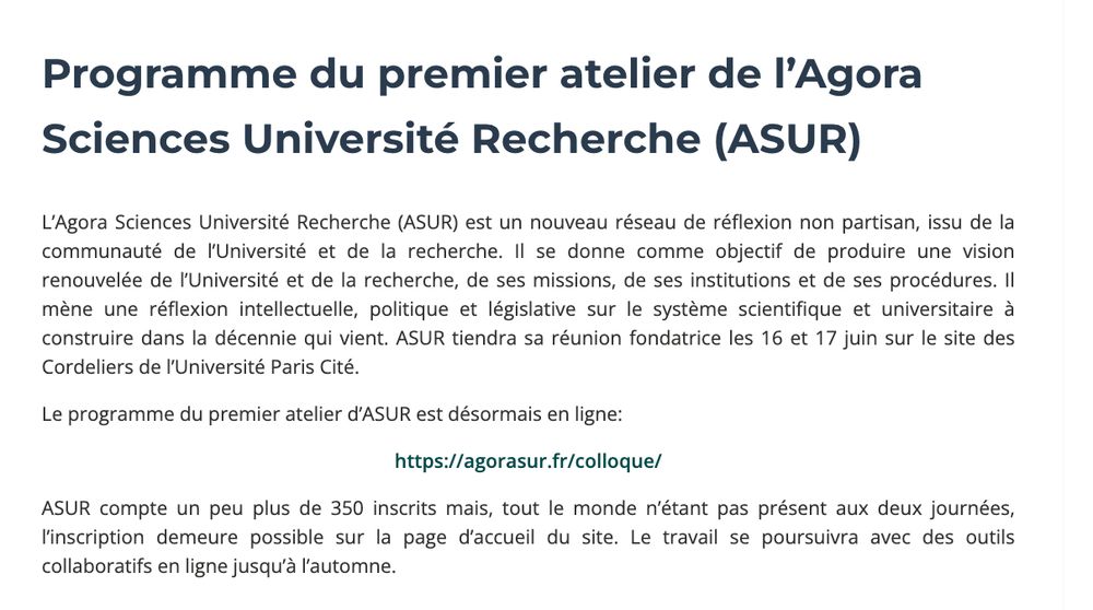 Programme du premier atelier de l’Agora Sciences Université Recherche (ASUR)
L’Agora Sciences Université Recherche (ASUR) est un nouveau réseau de réflexion non partisan, issu de la communauté de l’Université et de la recherche. Il se donne comme objectif de produire une vision renouvelée de l’Université et de la recherche, de ses missions, de ses institutions et de ses procédures. Il mène une réflexion intellectuelle, politique et législative sur le système scientifique et universitaire à construire dans la décennie qui vient. ASUR tiendra sa réunion fondatrice les 16 et 17 juin sur le site des Cordeliers de l’Université Paris Cité.

Le programme du premier atelier d’ASUR est désormais en ligne:

https://agorasur.fr/colloque/

ASUR compte un peu plus de 350 inscrits mais, tout le monde n’étant pas présent aux deux journées, l’inscription demeure possible sur la page d’accueil du site. Le travail se poursuivra avec des outils collaboratifs en ligne jusqu’à l’automne.