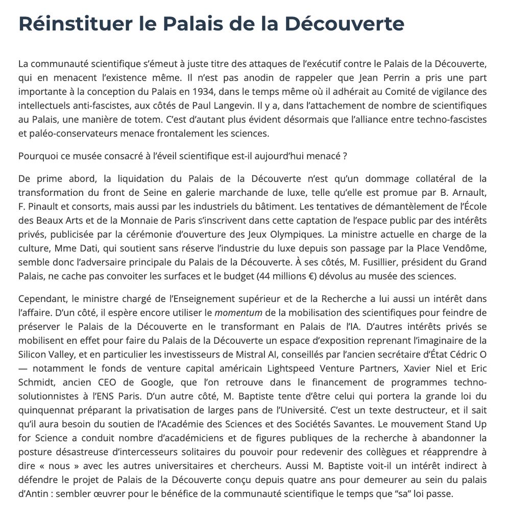 La communauté scientifique s’émeut à juste titre des attaques de l’exécutif contre le Palais de la Découverte, qui en menacent l’existence même. Il n’est pas anodin de rappeler que Jean Perrin a pris une part importante à la conception du Palais en 1934, dans le temps même où il adhérait au Comité de vigilance des intellectuels anti-fascistes, aux côtés de Paul Langevin. Il y a, dans l’attachement de nombre de scientifiques au Palais, une manière de totem. C’est d’autant plus évident désormais que l’alliance entre techno-fascistes et paléo-conservateurs menace frontalement les sciences.

Pourquoi ce musée consacré à l’éveil scientifique est-il aujourd’hui menacé ?  

De prime abord, la liquidation du Palais de la Découverte n’est qu’un dommage collatéral de la transformation du front de Seine en galerie marchande de luxe, telle qu’elle est promue par B. Arnault, F. Pinault et consorts, mais aussi par les industriels du bâtiment. Les tentatives de démantèlement de l’École des Beaux Arts et de la Monnaie de Paris s’inscrivent dans cette captation de l’espace public par des intérêts privés, publicisée par la cérémonie d’ouverture des Jeux Olympiques. La ministre actuelle en charge de la culture, Mme Dati, qui soutient sans réserve l’industrie du luxe depuis son passage par la Place Vendôme, semble donc l’adversaire principale du Palais de la Découverte. À ses côtés, M. Fusillier, président du Grand Palais, ne cache pas convoiter les surfaces et le budget (44 millions €) dévolus au musée des sciences.

Cependant, le ministre chargé de l’Enseignement supérieur et de la Recherche a lui aussi un intérêt dans l’affaire. D’un côté, il espère encore utiliser le momentum de la mobilisation des scientifiques pour feindre de préserver le Palais de la Découverte en le transformant en Palais de l’IA. D’autres intérêts privés se mobilisent en effet pour faire du Palais de la Découverte un espace d’exposition reprenant l’imaginaire de la Silicon Valley, et en particulier les investi…