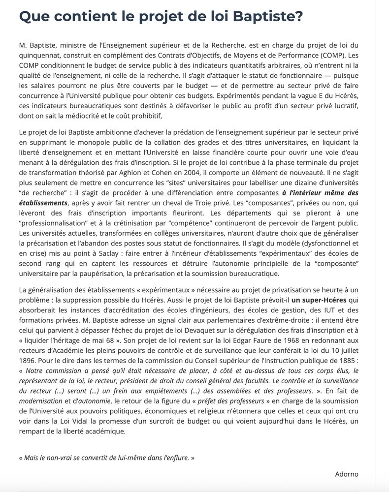Que contient le projet de loi Baptiste?
M. Baptiste, ministre de l’Enseignement supérieur et de la Recherche, est en charge du projet de loi du quinquennat, construit en complément des Contrats d’Objectifs, de Moyens et de Performance (COMP). Les COMP conditionnent le budget de service public à des indicateurs quantitatifs arbitraires, où n’entrent ni la qualité de l’enseignement, ni celle de la recherche. Il s’agit d’attaquer le statut de fonctionnaire — puisque les salaires pourront ne plus être couverts par le budget — et de permettre au secteur privé de faire concurrence à l’Université publique pour obtenir ces budgets. Expérimentés pendant la vague E du Hcérès, ces indicateurs bureaucratiques sont destinés à défavoriser le public au profit d’un secteur privé lucratif, dont on sait la médiocrité et le coût prohibitif,

Le projet de loi Baptiste ambitionne d’achever la prédation de l’enseignement supérieur par le secteur privé en supprimant le monopole public de la collation des grades et des titres universitaires, en liquidant la liberté d’enseignement et en mettant l’Université en laisse financière courte pour ouvrir une voie d’eau menant à la dérégulation des frais d’inscription. Si le projet de loi contribue à la phase terminale du projet de transformation théorisé par Aghion et Cohen en 2004, il comporte un élément de nouveauté. Il ne s’agit plus seulement de mettre en concurrence les “sites” universitaires pour labelliser une dizaine d’universités “de recherche” : il s’agit de procéder à une différenciation entre composantes à l’intérieur même des établissements, après y avoir fait rentrer un cheval de Troie privé. Les “composantes”, privées ou non, qui lèveront des frais d’inscription importants fleuriront. Les départements qui se plieront à une “professionnalisation” et à la crétinisation par “compétence” continueront de percevoir de l’argent public. Les universités actuelles, transformées en collèges universitaires, n’auront d’autre choix que de générali…