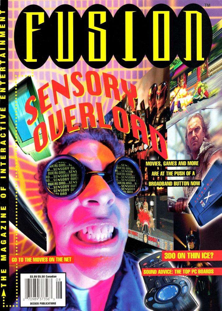 The cover of the August 1995 issue of Fusion Magazine ("The Magazine of Interactive Entertainment").  In it, below the headline "SENSORY OVERLOAD" (in Apple's Chicago font), the model Dean Hager wearing a wiry hairdo and welding goggles grimaces, while the goggles themselves repeat "SENSORY OVERLOAD...SENSORY OVERLOAD"  He is surroudned by a remote, a DVD player, and an X-Band, while a feed of games and movies (Monkey Island, Judge Dredd, Street Fighter 2, Batman, DOOM, Braveheart, and Startrek) are jammed into his eyes.  Headlines read "Sensory Overload: Movies, Games and More are at the push of a broadband button now," "Go to the movies on the Net," "3DO on thin ice?" and "Sound Advice: The Top PC Boards."  (Notes in the magazine's photo credits claim that the welding goggles were sold at Tiffany's, and I'm only 60% sure that's a joke.)