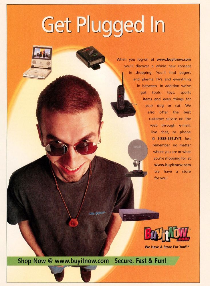 A man with an evil hipster smile, wearing a No Fear shirt, looks up at you, in an orange background.  He's looking up over red glasses, so you know he's evil.  The title reads, "Get plugged in".  Around the hipster floats various consumer electronics:  a portable DVD player, a pager, a cordless phone, a satellite disk, a settop DVD player.  The text reads:  "When you log-on at www.buyitnow.com you'll discover a whole new concept of shopping. You'll find pagers and plasma TV's and everything in between.  In addition we've got tools, toys, sports items and even things for your dog or cat.  We also offer the best customer service on the web through e-mail, live chat, or phone @ 1-888-55BUYIT.  Just remember, no matter where you are or what you are shopping for, at www.buyitnow.com we have a store for you!"  Below the logo and motto it says "Shop now @ www.buyitnow.com Secure Fast & Fun!"  From the October 1999 issue of Family PC.