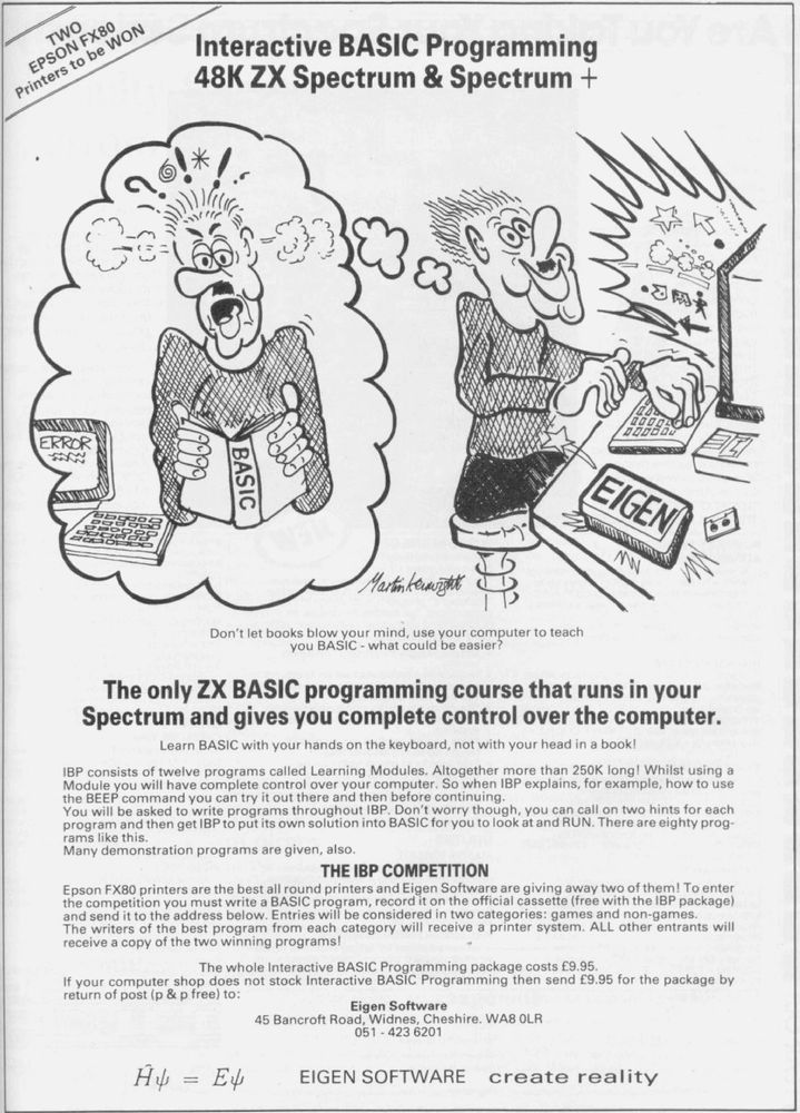 Top, the title:  "Interactive BASIC Programming 48K ZX Spectrum & Spectrum+"  Center, a Martin Kenwight cartoon; left, the user imagines the old way, reading books while the comptuer reads "ERROR", and getting rustrated; right, the user is happily computing, using Eigen software to learn how to program his micro.  The tagline reads:  "The only ZX Basic programming course that runs in your Spectrum and gives you complete control over your computer."  Dense ad copy touts the twelve Learning Modules, as well as a giveaway of two Epson FX80 printers; the footer gives the name and address of Eigen Software, and their slogan, "Create Reality," which is really a lot to put on a speccy.