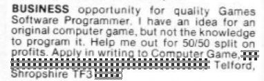 An ad from the classifieds section of the August '85 issue of Computer & Video Games. It reads, "BUSINESS opportunity for quality Games Software Programmer. I have an idea for an original computer game, but not the knowledge to program it. Help me out for 50/50 split on profits. Apply in writing to Computer Game...." And then the rest of the address, which has been edited out of the image so we don't innundate the new tenant with the hundreds of programmers leaping to take 50% of the profit of an 80s computer game.