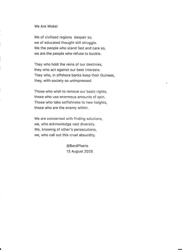 We Are Woke! We of civilised regions despair so, we of educated thought still struggle. We the people who stand fast and care so, we are the people who refuse to buckle. They who hold the reins of our destinies, they who act against our best interests. They who, in offshore banks keep their Guineas, they, with society so unimpressed. Those who wish to remove our basic rights, those who use enormous amounts of spin. Those who take selfishness to new heights, those who are the enemy within. We are concerned with finding solutions, we, who acknowledge vast diversity. We, knowing of other’s persecutions, we, who call out this cruel absurdity. @BardPharts 13 August 2025 