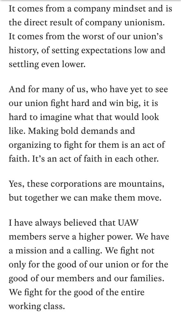 It comes from a company mindset and is
the direct result of company unionism. It comes from the worst of our union's history, of setting expectations low and
settling even lower. And for many of us, who have yet to see our union fight hard and win big, it is hard to imagine what that would look like. Making bold demands and organizing to fight for them is an act of
faith. It's an act of faith in each other. Yes, these corporations are mountains,
but together we can make them move. I have always believed that UAW members serve a higher power. We have a mission and a calling. We fight not only for the good of our union or for the
good of our members and our families. We fight for the good of the entire
working class.