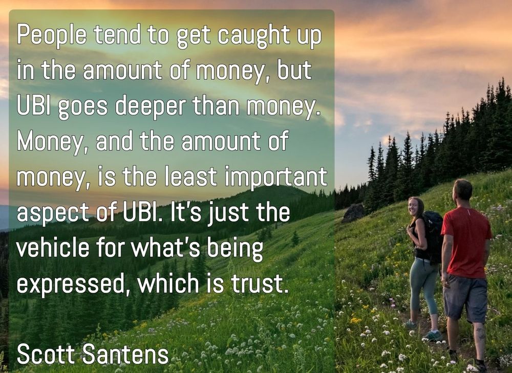 Two hikers hiking along a mountian trail with a beautiful valley to their left.

Caption:

People tend to get caught up in the amount of money, but UBI goes deeper than money. Money, and the amount of money, is the least important aspect of UBI. It’s just the vehicle for what’s being expressed, which is trust.

Scott Santens 