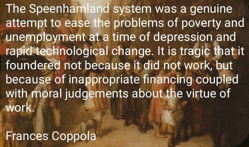 The Speenhamland System was a genuine attempt to ease the problems of poverty and unemployment at a time of depression and rapid technological change. It is tragic that it foundered not because it did not work, but because of inappropriate financing coupled with moral judgements about the virtue of work.

Frances Coppola