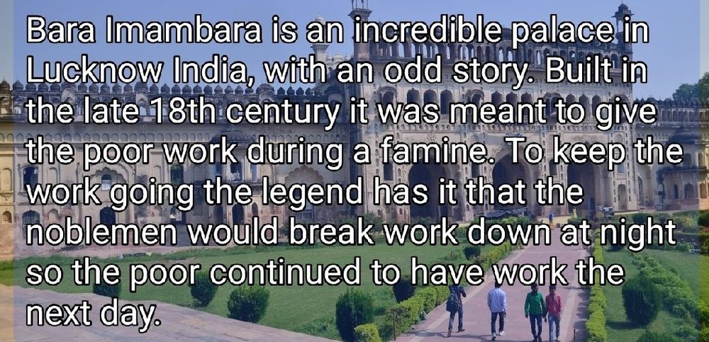 Bara Imambara is an incredible palace in
Lucknow India, with an odd story. Built in
the late 18th century it was meant to give m
the poor work during a famine. To keep the
work going the legend has it that the
noblemen would break work down at night
so the poor continued to have work the
next day.