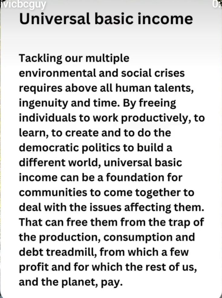 Universal Basic Income 

Tackling our multiple environmental and social crises requires above all human talents, ingenuity and time. By freeing individuals to work productively, to learn, to create and to do the democratic politics to build a different world, universal basic income can be a foundation for communities to come together to deal with the issues affecting them. That can free them from the trap of the production, consumption and debt treadmill, from which a few profit and for which the rest of us, and the planet, pay.