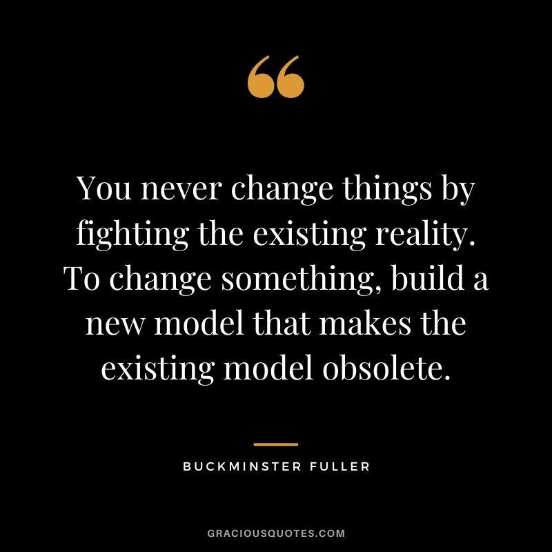 You never change things by fighting the existing reality. To change something, build a new model that makes the old model obsolete.

Buckminster Fuller 