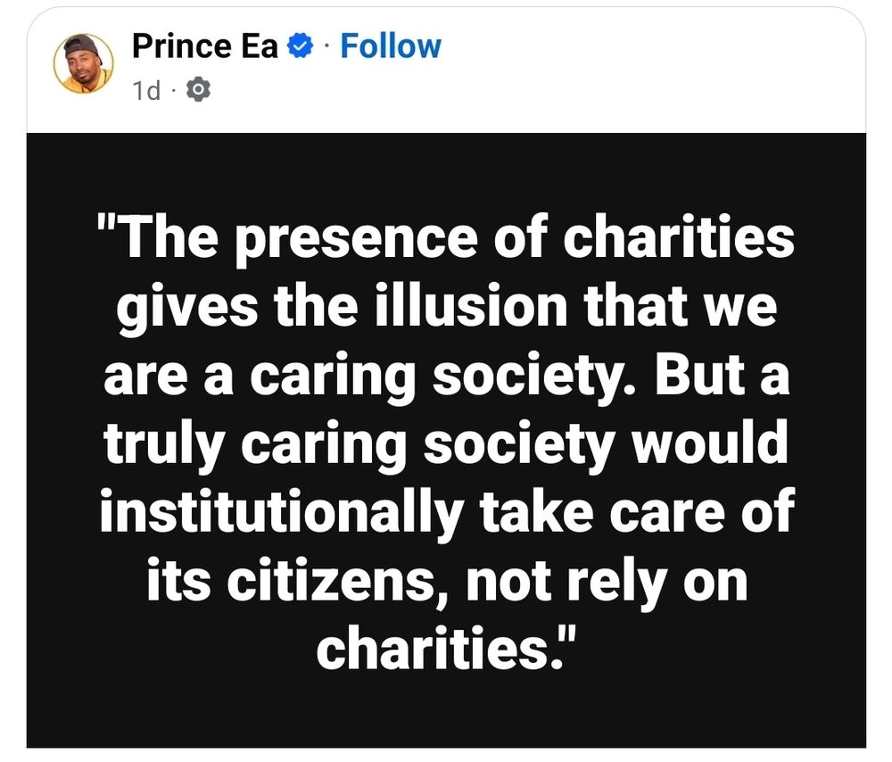 From Prince Ea on Facebook:

"The presence of charities gives the illusion that we have a caring society. But a truly caring society would institutionally take care of its citizens, not rely on charities.