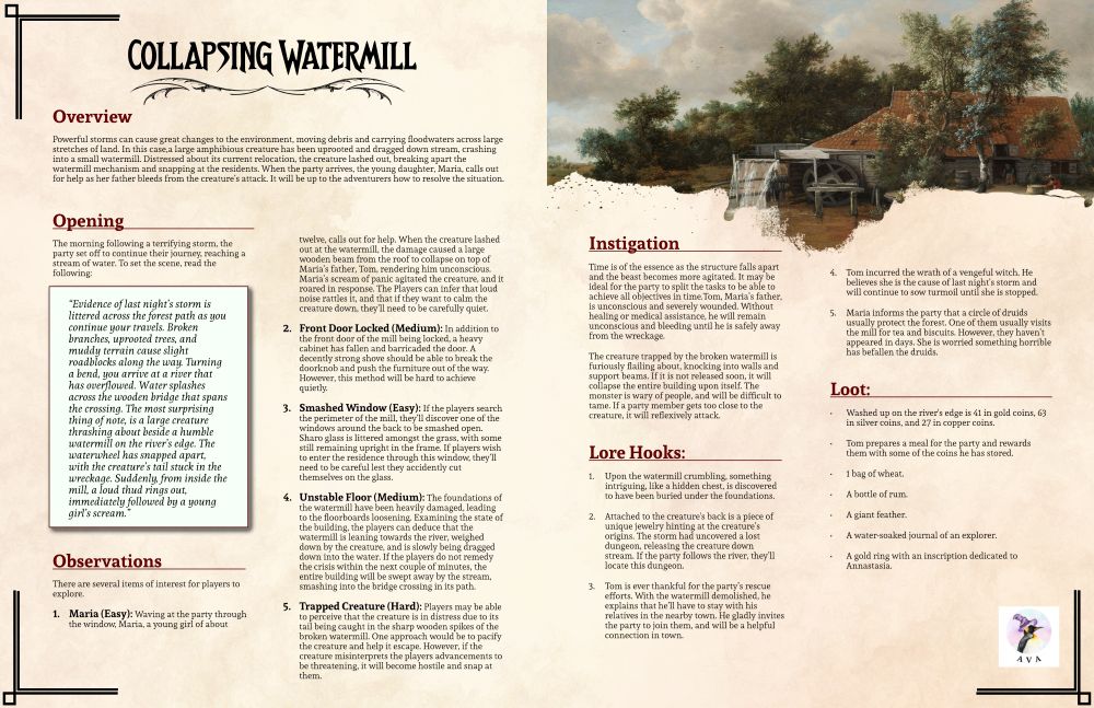 Powerful storms can cause great changes to the environment, moving debris and carrying floodwaters across large stretches of land. In this case, a large amphibious creature has been uprooted and dragged down stream, crashing into a small watermill. Distressed about its current relocation, the creature lashed out, breaking apart the watermill mechanism and snapping at the residents. When the party arrives, the young daughter, Maria, calls out for help as her father bleeds from the creature’s attack. It will be up to the adventurers how to resolve the situation.
There are several items of interest for players to explore.
Maria (Easy),Front Door Locked (Medium),Smashed Window (Easy),Unstable Floor (Medium), Trapped Creature (Hard). Time is of the essence as the structure falls apart and the beast becomes more agitated. It may be ideal for the party to split the tasks to be able to achieve all objectives in time.Tom, Maria’s father, is unconscious and severely wounded. Without healing or medical assistance, he will remain unconscious and bleeding until he is safely away from the wreckage. The creature trapped by the broken watermill is furiously flailing about, knocking into walls and support beams. If it is not released soon, it will collapse the entire building upon itself. The monster is wary of people, and will be difficult to tame. If a party member gets too close to the creature, it will reflexively attack.