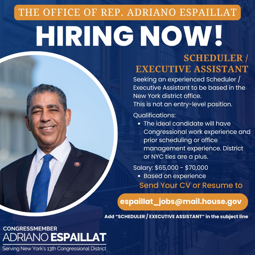 Graphic announcing a job opening in the Office of Rep. Adriano Espaillat. It reads: “HIRING NOW! Scheduler / Executive Assistant. Seeking an experienced Scheduler / Executive Assistant to be based in the New York district office. This is not an entry-level position. Qualifications: The ideal candidate will have Congressional work experience and prior scheduling or office management experience. District or NYC ties are a plus. Salary: $65,000 - $70,000 Depending on experience. Send your CV or Resume to espaillat_jobs@mail.house.gov. Add 'SCHEDULER / EXECUTIVE ASSISTANT' in the subject line.” The image includes a smiling portrait of Congressman Adriano Espaillat and states he represents New York’s 13th Congressional District.