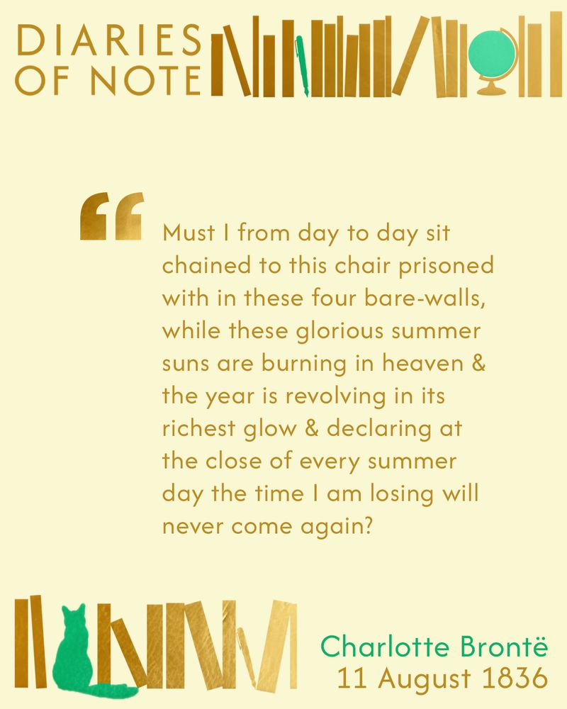 Text: DIARIES OF NOTE, 'Must I from day to day sit chained to this chair prisoned with in these four bare-walls, while these glorious summer suns are burning in heaven & the year is revolving in its richest glow & declaring at the close of every summer day the time I am losing will never come again?' Charlotte Brontë, 11 August