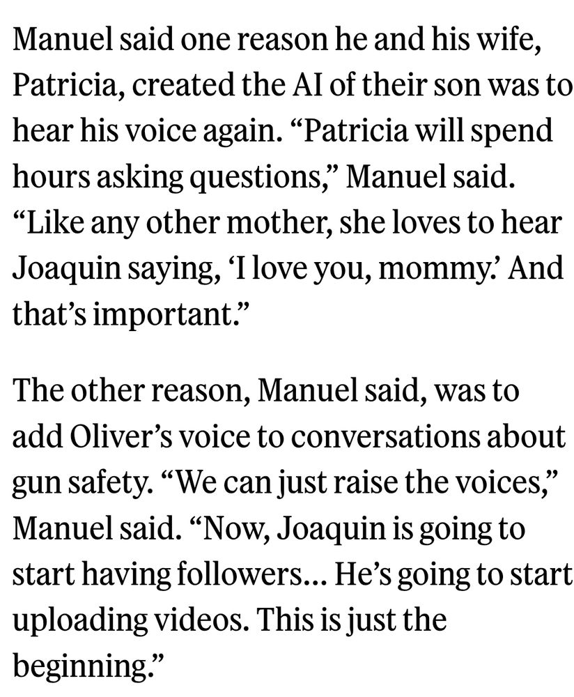 Manuel said one reason he and his wife, Patricia, created the AI of their son was to hear his voice again. “Patricia will spend hours asking questions,” Manuel said. “Like any other mother, she loves to hear Joaquin saying, ‘I love you, mommy.’ And that’s important.”

The other reason, Manuel said, was to add Oliver’s voice to conversations about gun safety. “We can just raise the voices,” Manuel said. “Now, Joaquin is going to start having followers… He’s going to start uploading videos. This is just the beginning.” 