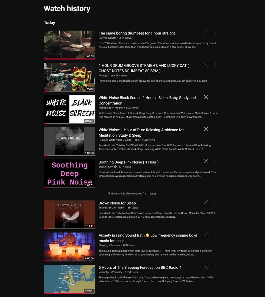 Screenshot of YouTube's watched videos history. There are a bunch of videos that I've watched before falling asleep. From the top: guy drumming for a hour, another guy drumming, white noise, white noise, pink noise, brown noise, boy playing singing bowls, 5 hours of The Shipping Forecast on BBC Radio 4. 