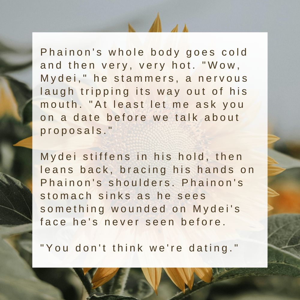 a fic graphic of a white box on a background of a sunflower picture that reads:


    Phainon's whole body goes cold and then very, very hot. "Wow, Mydei," he stammers, a nervous laugh tripping its way out of his mouth. "At least let me ask you on a date before we talk about proposals."

    Mydei stiffens in his hold, then leans back, bracing his hands on Phainon's shoulders. Phainon's stomach sinks as he sees something wounded on Mydei's face he's never seen before.

    "You don't think we're dating."
