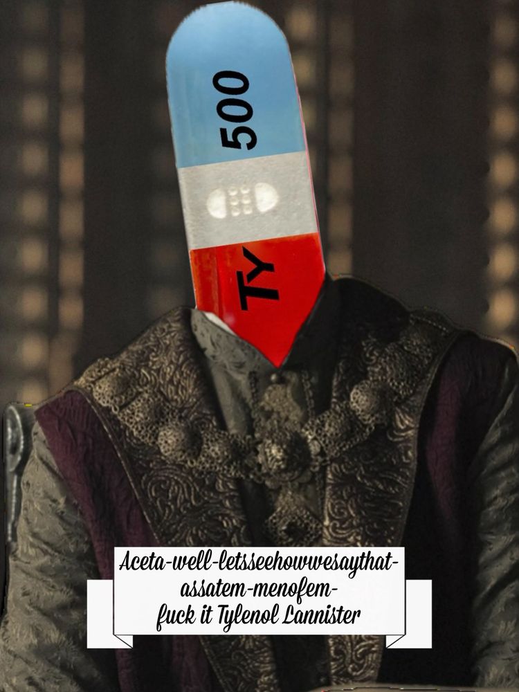 My interpretation of what our senile, dict in chief would sound like trying to say Tyland Lannister “Aceta-well-letsseehowwesaythat-assatem-menofem-fuck it Tylenol Lannister. 