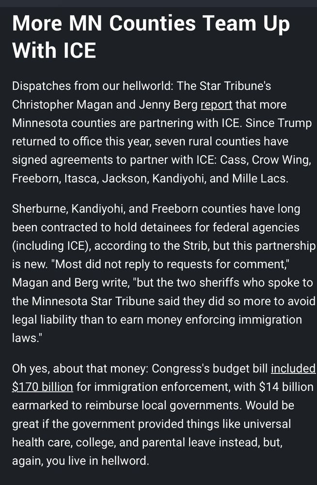 More MN Counties Team Up With ICE

Dispatches from our hellworld: The Star Tribune’s Christopher Magan and Jenny Berg report that more Minnesota counties are partnering with ICE. Since Trump returned to office this year, seven rural counties have signed agreements to partner with ICE: Cass, Crow Wing, Freeborn, Itasca, Jackson, Kandiyohi, and Mille Lacs. 

Sherburne, Kandiyohi, and Freeborn counties have long been contracted to hold detainees for federal agencies (including ICE), according to the Strib, but this partnership is new. “Most did not reply to requests for comment,” Magan and Berg write, “but the two sheriffs who spoke to the Minnesota Star Tribune said they did so more to avoid legal liability than to earn money enforcing immigration laws.”

Oh yes, about that money: Congress’s budget bill included $170 billion for immigration enforcement, with $14 billion earmarked to reimburse local governments. Would be great if the government provided things like universal health care, college, and parental leave, instead, yet again, you live in a hellworld. 