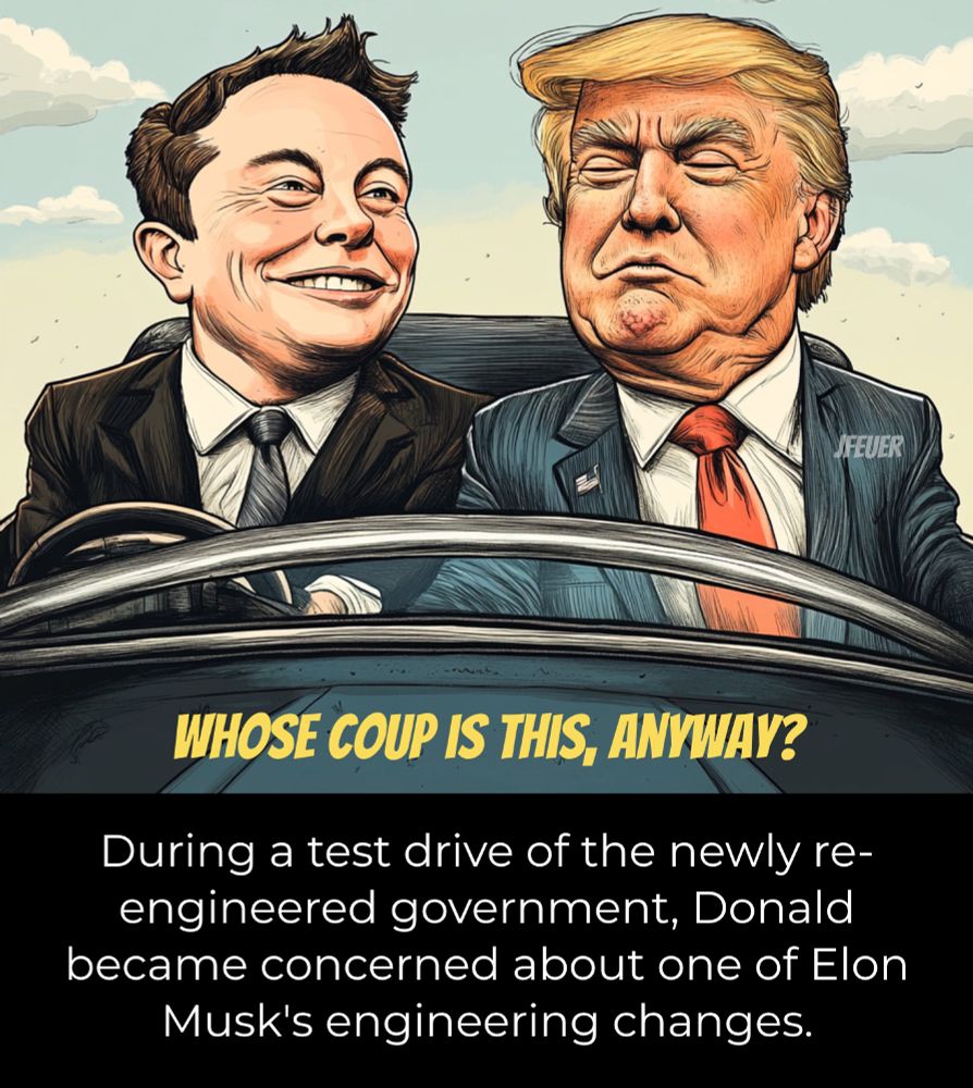 A political cartoon image showing Donald Trump and Elon Musk in a car. Musk is in the passenger seat, smiling, and Donald Trump is looking down suspiciously to see that the steering wheel is in front of Musk. The cartoon is entitled "Whose coup is this, anyway?" and there is a caption that reads: During a test drive of the newly re-engineered government, Donald became concerned about one of Elon Musk's engineering changes.