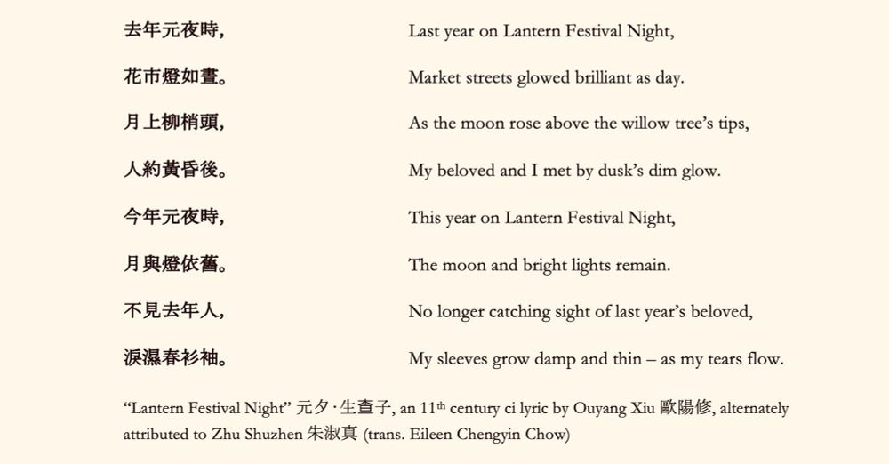 （Chinese original at end)

Last year on Lantern Festival Night,
Market streets glowed brilliant as day.

As the moon rose above the willow tree's tips,
My beloved and I met by dusk's dim glow.

This year on Lantern Festival Night,
The moon and bright lights remain.

No longer catching sight of last year's beloved,
My sleeves grow damp and thin - as my tears flow.

“Tantetn Festival Night” 元夕•生查子，an 11th century ci lyric by Ouyang Xia 歐陽修,alternately
attributed to Zhu Shuzhen 朱淑真 (trans. Eileen Chengyin Chow)

去年元夜時，
花市燈如晝。
月上柳梢頭，
人約黄昏後。
今年元夜時，
月與燈依舊。
不見去年人，
淚濕春衫袖。