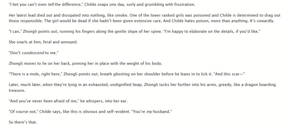 “I bet you can’t even tell the difference,” Childe snaps one day, surly and grumbling with frustration.

Her latest lead died out and dissipated into nothing, like smoke. One of the lower ranked girls was poisoned and Childe is determined to drag out those responsible. The girl would be dead if she hadn’t been given extensive care. And Childe hates poison, more than anything. It’s cowardly.

“I can,” Zhongli points out, running his fingers along the gentle slope of her spine. “I’m happy to elaborate on the details, if you’d like.”

She snarls at him, feral and annoyed.

“Don’t condescend to me.”

Zhongli moves to lie on her back, pinning her in place with the weight of his body.

“There is a mole, right here,” Zhongli points out, breath ghosting on her shoulder before he leans in to lick it. “And this scar—”

Later, much later, when they’re lying in an exhausted, undignified heap, Zhongli tucks her further into his arms, greedy, like a dragon hoarding treasure.

“And you’ve never been afraid of me,” he whispers, into her ear.

“Of course not,” Childe says, like this is obvious and self-evident. “You’re my husband.”

So there’s that.