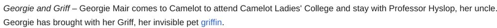 Georgie and Griff – Georgie Mair comes to Camelot to attend Camelot Ladies' College and stay with Professor Hyslop, her uncle. Georgie has brought with her Griff, her invisible pet griffin.