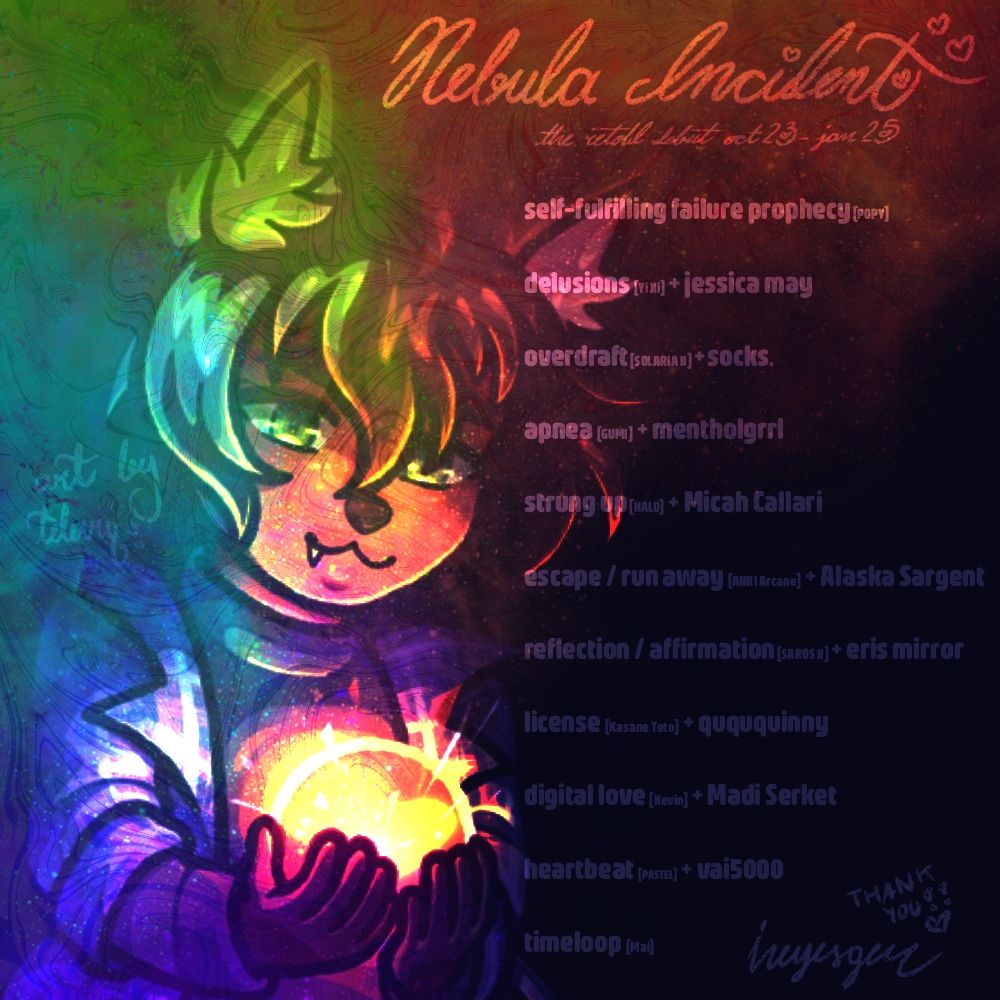 Nebula Incident
the retold debut from October 2023 to January 2025
1. self-fulfilling failure prophecy [POPY]
2. delusions [Yi Xi] with jessica may
3. overdraft [SOLARIA II] with socks.
4. apnea [GUMI] with mentholgrrl
5. strung up [HALO] with Micah Callari
6. escape / run away [ANRI Arcane] with Alaska Sargent
7. reflection / affirmation [SAROS II] with eris mirror
8. license [Kasane Teto] with quququinny
9. digital love [Kevin] with Madi Serket
10. heartbeat [PASTEL] with vai5000
11. timeloop [Mai]
from keyesgen
art by TeleviQ