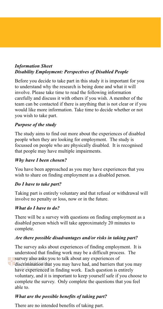 Information Sheet
Disability Employment: Perspectives of Disabled People
Before you decide to take part in this study it is important for you to understand why the research is being done and what it will involve. Please take time to read the following information carefully and discuss it with others if you wish. A member of the team can be contacted if there is anything that is not clear or if you would like more information. Take time to decide whether or not you wish to take part.
Purpose of the study
The study aims to find out more about the experiences of disabled people when they are looking for employment. The study is focussed on people who are physically disabled. It is recognised that people may have multiple impairments.
Why have I been chosen?
You have been approached as you may have experiences that you wish to share on finding employment as a disabled person.
Do I have to take part?
Taking part is entirely voluntary and that refusal or withdrawal will involve no penalty or loss, now or in the future.
What do I have to do?
There will be a survey with questions on finding employment as a disabled person which will take approximately 20 minutes to complete.
Are there possible disadvantages and/or risks in taking part?
The survey asks about experiences of finding employment. It is understood that finding work may be a difficult process. The survey also asks you to talk about any experiences of discrimination that you may have had, and barriers that you may have experienced in finding work. Each question is entirely voluntary, and it is important to keep yourself safe if you choose to complete the survey. Only complete the questions that you feel able to.
What are the possible benefits of taking part?
There are no intended benefits of taking part.