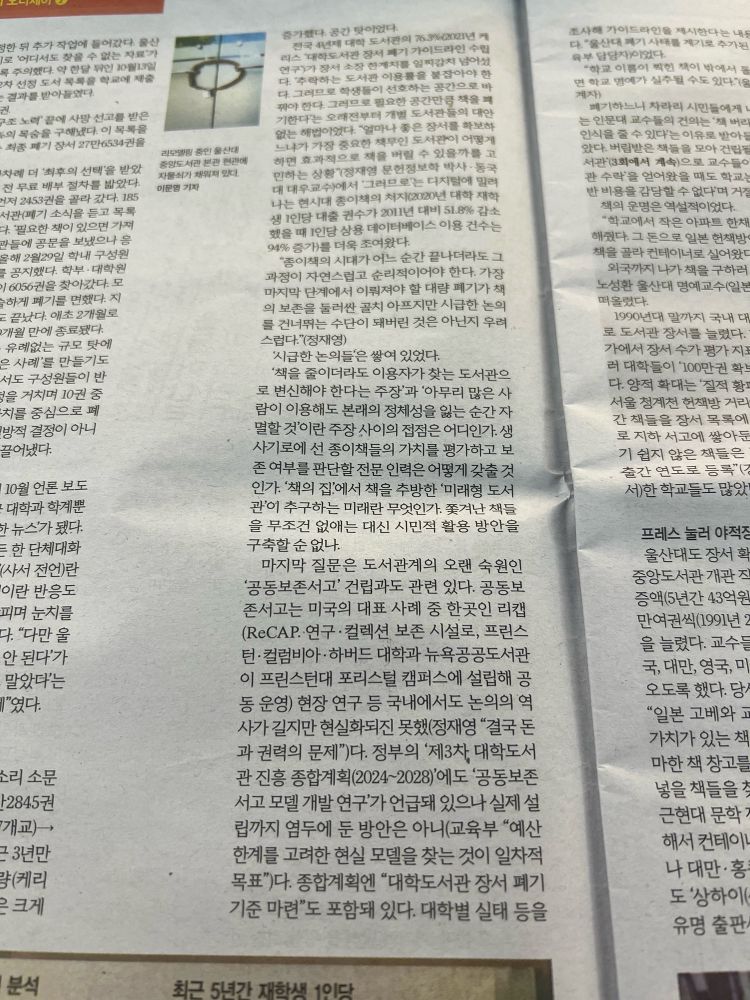 한겨레 S 2024년 10월 25일자 4면 일부.
“94% 증가)를 더욱 조여왔다.
'종이책의 시대가 어느 순간 끝나더라도 그 과정이 자연스럽고 순리적이어야 한다. 가장 마지막 단계에서 이뤄져야 할 대량 폐기가 책의 보존을 둘러싼 골치 아프지만 시급한 논의를 건너뛰는 수단이 돼버린 것은 아닌지 우려 스럽다“(정재영)
‘시급한 논의들'은 쌓여 있었다.
'책을 줄이더라도 이용자가 찾는 도서관으로 변신해야 한다는 주장'과 '아무리 많은 사람이 이용해도 본래의 정체성을 잃는 순간 자멸할 것'이란 주장 사이의 접점은 어디인가. 생사기로에 선 종이책들의 가치를 평가하고 보존 여부를 판단할 전문 인력은 어떻게 갖출 것 인가. ’책의 집'에서 책을 추방한 '미래형 도서관이 추구하는 미래란 무엇인가. 쫓겨난 책들을 무조건 없애는 대신 시민적 활용 방안을 구축할 순 없나.
마지막 질문은 도서관계의 오랜 숙원인 '공동보존서고' 건립과도 관련 있다. 공동보존서고는 미국의 대표 사례 중 한곳인 리캡 (ReCAP 연구·컬렉션 보존 시설로, 프린스턴•컬럼비아• 하버드 대학과 뉴욕공공도서관이 프린스턴대 포리스털 캠퍼스에 설립해 공 동 운영) 현장 연구 등 국내에서도 논의의 역사가 길지만 현실화되진 못했(정재영 ”결국 돈과 권력의 문제")다.