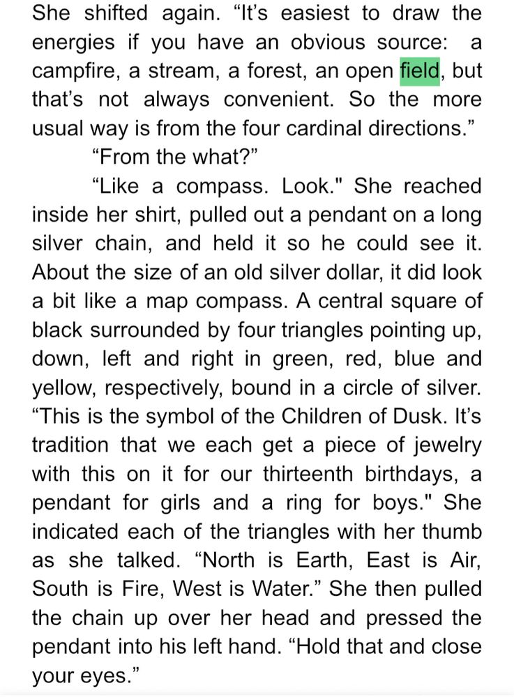 She shifted again. “It’s easiest to draw the energies if you have an obvious source:  a campfire, a stream, a forest, an open field, but that’s not always convenient. So the more usual way is from the four cardinal directions.”
	“From the what?”
	“Like a compass. Look." She reached inside her shirt, pulled out a pendant on a long silver chain, and held it so he could see it. About the size of an old silver dollar, it did look a bit like a map compass. A central square of black surrounded by four triangles pointing up, down, left and right in green, red, blue and yellow, respectively, bound in a circle of silver. “This is the symbol of the Children of Dusk. It’s tradition that we each get a piece of jewelry with this on it for our thirteenth birthdays, a pendant for girls and a ring for boys." She indicated each of the triangles with her thumb as she talked. “North is Earth, East is Air, South is Fire, West is Water.” She then pulled the chain up over her head and pressed the pendant into his left hand. “Hold that and close your eyes.”
