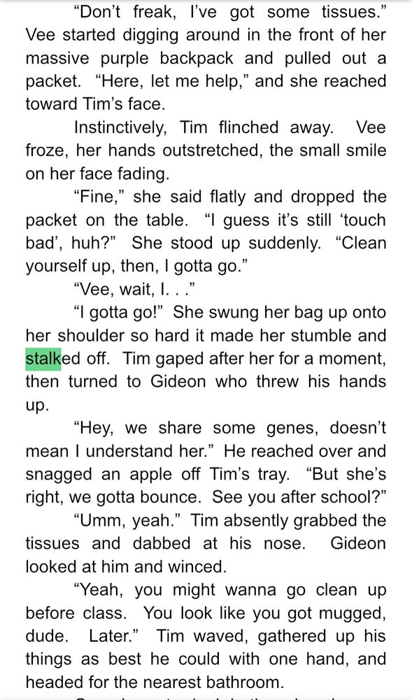 Don’t freak, I’ve got some tissues.”  Vee started digging around in the front of her massive purple backpack and pulled out a packet.  “Here, let me help,” and she reached toward Tim’s face.
	Instinctively, Tim flinched away.  Vee froze, her hands outstretched, the small smile on her face fading.
	“Fine,” she said flatly and dropped the packet on the table.  “I guess it’s still ‘touch bad’, huh?”  She stood up suddenly.  “Clean yourself up, then, I gotta go.”
	“Vee, wait, I. . .”
	“I gotta go!”  She swung her bag up onto her shoulder so hard it made her stumble and stalked off.  Tim gaped after her for a moment, then turned to Gideon who threw his hands up.
	“Hey, we share some genes, doesn’t mean I understand her.”  He reached over and snagged an apple off Tim’s tray.  “But she’s right, we gotta bounce.  See you after school?”
	“Umm, yeah.”  Tim absently grabbed the tissues and dabbed at his nose.  Gideon looked at him and winced.
	“Yeah, you might wanna go clean up before class.  You look like you got mugged, dude.  Later.”  Tim waved, gathered up his things as best he could with one hand, and headed for the nearest bathroom.
