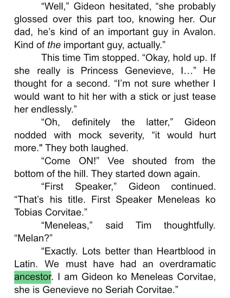 Well,” Gideon hesitated, “she probably glossed over this part too, knowing her. Our dad, he’s kind of an important guy in Avalon. Kind of the important guy, actually.”
	This time Tim stopped. “Okay, hold up. If she really is Princess Genevieve, I…” He thought for a second. “I’m not sure whether I would want to hit her with a stick or just tease her endlessly.” 
	“Oh, definitely the latter,” Gideon nodded with mock severity, “it would hurt more." They both laughed.
	“Come ON!” Vee shouted from the bottom of the hill. They started down again.
	“First Speaker,” Gideon continued. “That’s his title. First Speaker Meneleas ko Tobias Corvitae.”
	“Meneleas,” said Tim thoughtfully. “Melan?”
	“Exactly. Lots better than Heartblood in Latin. We must have had an overdramatic ancestor. I am Gideon ko Meneleas Corvitae, she is Genevieve no Seriah Corvitae.”
