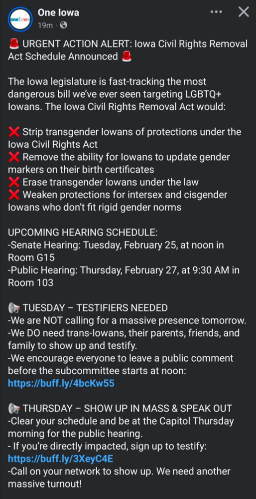 🚨 URGENT ACTION ALERT: Iowa Civil Rights Removal Act Schedule Announced 🚨

The Iowa legislature is fast-tracking the most dangerous bill we’ve ever seen targeting LGBTQ+ Iowans. The Iowa Civil Rights Removal Act would:

❌ Strip transgender Iowans of protections under the Iowa Civil Rights Act
❌ Remove the ability for Iowans to update gender markers on their birth certificates
❌ Erase transgender Iowans under the law
❌ Weaken protections for intersex and cisgender Iowans who don’t fit rigid gender norms

UPCOMING HEARING SCHEDULE:
-Senate Hearing: Tuesday, February 25, at noon in Room G15
-Public Hearing: Thursday, February 27, at 9:30 AM in Room 103

📢 TUESDAY – TESTIFIERS NEEDED
-We are NOT calling for a massive presence tomorrow. 
-We DO need trans-Iowans, their parents, friends, and family to show up and testify. 
-We encourage everyone to leave a public comment before the subcommittee starts at noon: https://buff.ly/4bcKw55

📢 THURSDAY – SHOW UP IN MASS & SPEAK OUT
-Clear your schedule and be at the Capitol Thursday morning for the public hearing. 
- If you’re directly impacted, sign up to testify: https://buff.ly/3XeyC4E
-Call on your network to show up. We need another massive turnout!

The stakes couldn’t be higher. If we don’t act, this bill could be on the Governor’s desk by Thursday afternoon. If this bill passes, Iowa would be the first state in the nation to remove a protected class from their Civil Rights bill.

We know this fight is exhausting. Take care of yourselves, support one another, and reach out if you need help. We will not back down