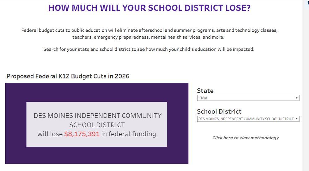 HOW MUCH WILL YOUR SCHOOL DISTRICT LOSE?
Federal budget cuts to public education will eliminate afterschool and summer programs, arts and technology classes, teachers, emergency preparedness, mental health services, and more.

Search for your state and school district to see how much your child’s education will be impacted.

DES MOINES INDEPENDENT COMMUNITY SCHOOL DISTRICT
will lose $8,175,391 in federal funding.