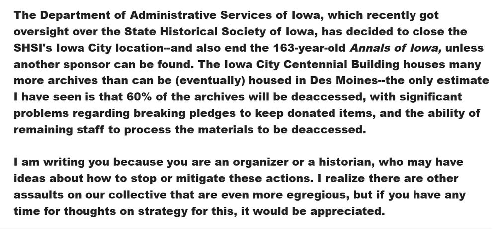 The Department of Administrative Services of Iowa, which recently got oversight over the State Historical Society of Iowa, has decided to close the SHSI's Iowa City location--and also end the 163-year-old Annals of Iowa, unless another sponsor can be found. The Iowa City Centennial Building houses many more archives than can be (eventually) housed in Des Moines--the only estimate I have seen is that 60% of the archives will be deaccessed, with significant problems regarding breaking pledges to keep donated items, and the ability of remaining staff to process the materials to be deaccessed.

 

I am writing you because you are an organizer or a historian, who may have ideas about how to stop or mitigate these actions. I realize there are other assaults on our collective that are even more egregious, but if you have any time for thoughts on strategy for this, it would be appreciated.