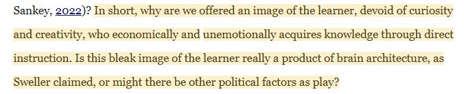  In short, why are we offered an image of the learner, devoid of curiosity and creativity, who economically and unemotionally acquires knowledge through direct instruction. Is this bleak image of the learner really a product of brain architecture, as Sweller claimed, or might there be other political factors as play?