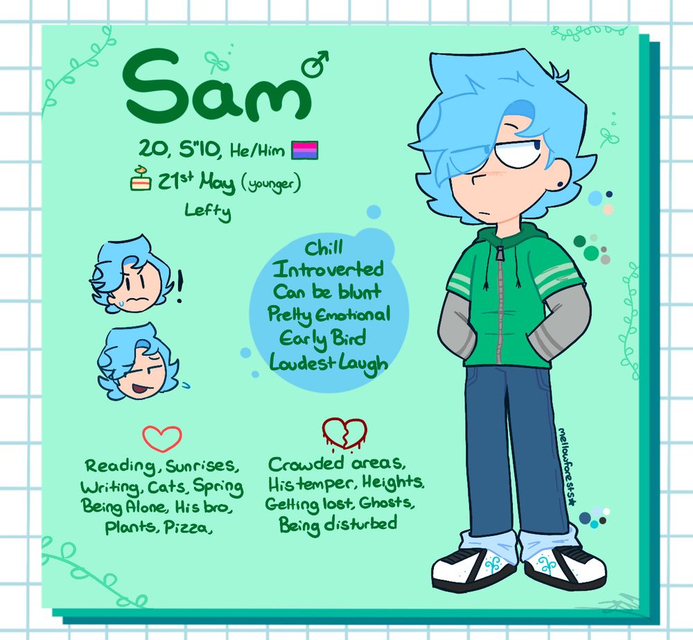 Sam, 20, 5”10, 21st May(younger twin), He/Him, Lefty

Chill, Introverted, Can be blunt, Pretty emotional, Early Bird, Loudest Laugh

Likes: Reading, Sunrises, Writing, Cats, Spring, Being alone, His bro, Plants, Pizza

Dislikes: Crowded areas, His temper, Heights, Getting lost, Ghosts, Being disturbed 