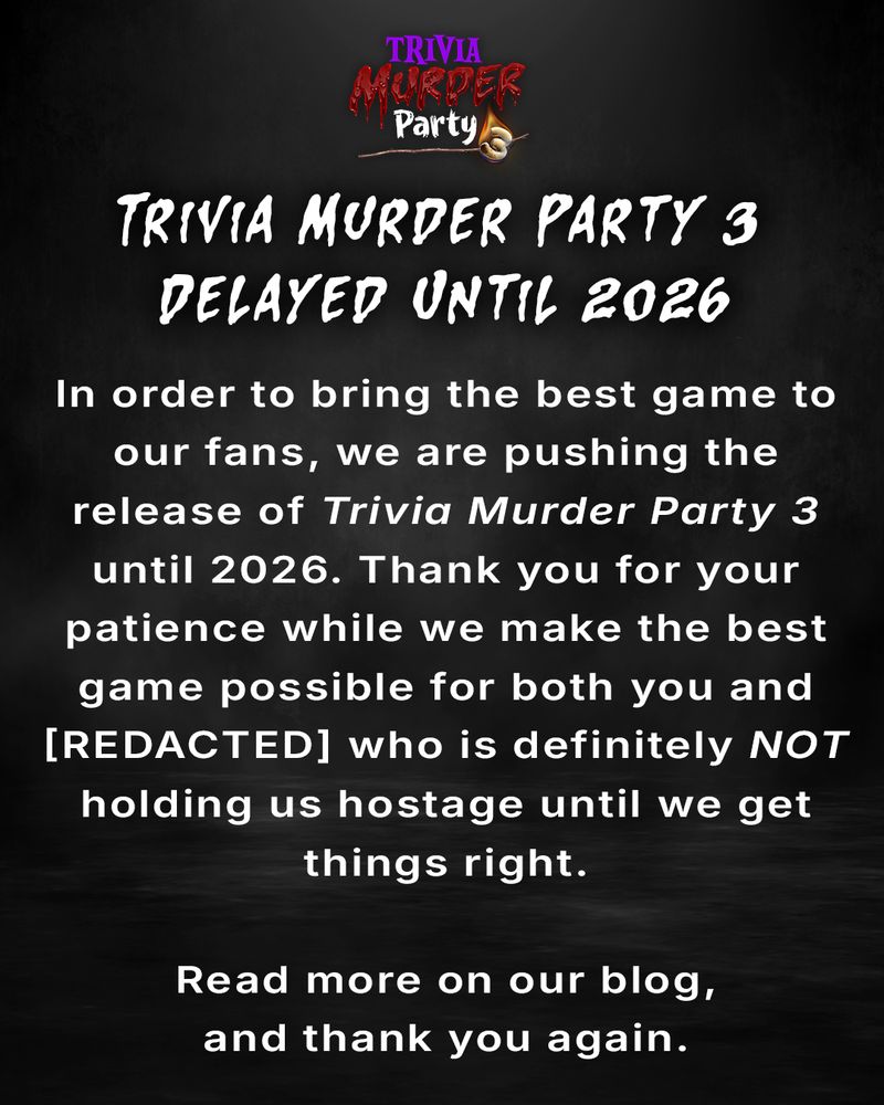 The Trivia Murder Party 3 logo and text that reads: Trivia Murder Party 3 Delayed Until 2026 In order to bring the best game to our fans, we are pushing the release of Trivia Murder Party 3 until 2026. Thank you for your patience while we make the best game possible for both you and [REDACTED] who is definitely not holding us hostage until we get things right. Read more on our blog, and thank you again.