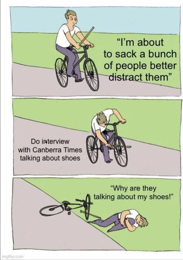 A cartoon person on a bicycle says “I’m about to sack a bunch of people better distract them. The next panel has this person putting a stick through their own spikes and a caption reading “do interview with canberra times about shoes”. The third panel has the person on the ground, clutching their leg and asking “why are they talking about my shoes?!?”