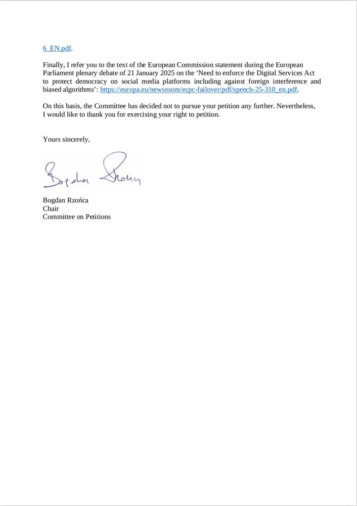 Finally, I refer you to the text of the European Commission statement during the European Parliament plenary debate of 21 January 2025 on the ‘Need to enforce the Digital Services Act to protect democracy on social media platforms including against foreign interference and biased algorithms’: 

https://europa.eu/newsroom/ecpc-failover/pdf/speech-25-310_en.pdf.

On this basis, the Committee has decided not to pursue your petition any further. Nevertheless, I would like to thank you for exercising your right to petition.
Yours sincerely,
Bogdan Rzońca
Chair
Committee on Petitions
