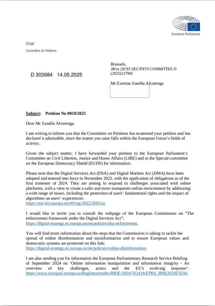 Dear Mr Zanella Alvarenga,
I am writing to inform you that the Committee on Petitions has examined your petition and has declared it admissible, since the matter you raise falls within the European Union’s fields of activity.

Given the subject matter, I have forwarded your petition to the European Parliament’s Committee on Civil Liberties, Justice and Home Affairs (LIBE) and to the Special committee on the European Democracy Shield (EUDS) for information.

Please note that the Digital Services Act (DSA) and Digital Markets Act (DMA) have been adopted and entered into force in November 2022, with the application of obligations as of the first trimester of 2024. They are aiming to respond to challenges associated with online platforms, with a view to create a safer and more transparent online environment by addressing
a wide range of issues, including the protection of users’ fundamental rights and the impact of algorithms on users’ experiences:
LINK

I would like to invite you to consult the webpage of the European Commission on “The enforcement framework under the Digital Services Act”:
LINK
You will find more information about the steps that the Commission is taking to tackle the
spread of online disinformation and misinformation and to ensure European values and
democratic systems are protected on this link:
LINK

ETC.
