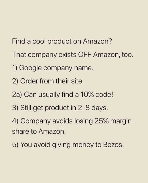 Find a cool product on Amazon?

That company exists OFF Amazon, too.

1. Google company name
2. Order from their site
2a. Can usually find a 10% code!
3. Can still get product in 2 - 8 days.
4. Company avoids losing 25% margin share to Amazon.
5. You avoid giving money to Bezos.
