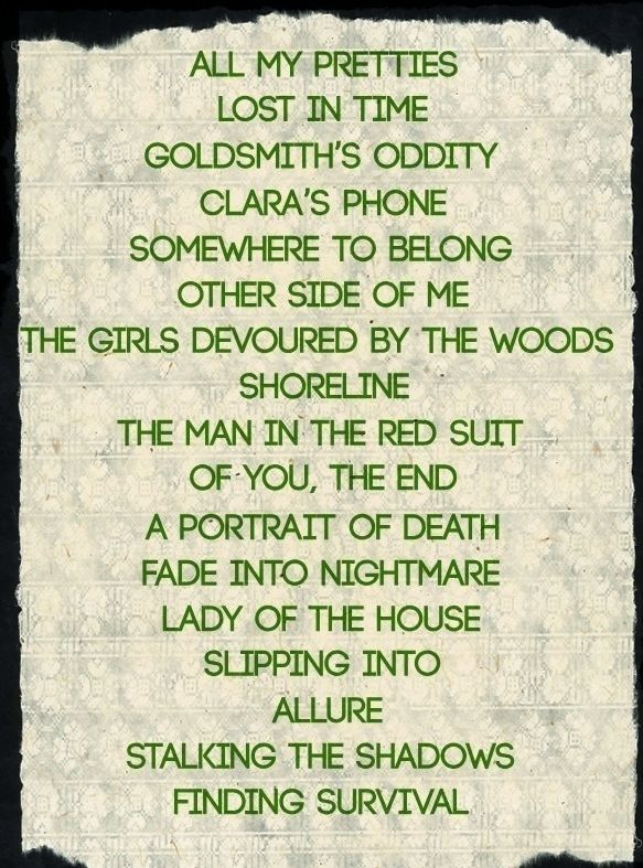 A list of the story names:

ALL MY PRETTIES
LOST IN TIME
GOLDSMITH’S ODDITY 
CLARA’S PHONE
SOMEWHERE TO BELONG
OTHER SIDE OF ME 
THE GIRLS DEVOURED BY THE WOODS 
SHORELINE
THE MAN IN THE RED SUIT 
OF YOU, THE END 
A PORTRAIT OF DEATH 
FADE INTO NIGHTMARE 
LADY OF THE HOUSE 
SLIPPING INTO 
ALLURE
STALKING THE SHADOWS 
FINDING SURVIVAL
