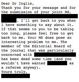 Screenshot of a letter from a journal editor. Text reads:
Dear Dr Inglis,
Thank you for your message and for the submission of your joint MS, [BLANK]• I'll get back to you when I have something to say about it. If that seems to you to be taking too long, please feel free to get back to me. Your MS does pose an interesting problem to me. The member of the Editorial Board of the journal that was particularly concerned with [BLANK] has been dead some time (and you wouldn't have wanted [BLANK] as
a referee anyway).
Yours truly,
[BLANK]