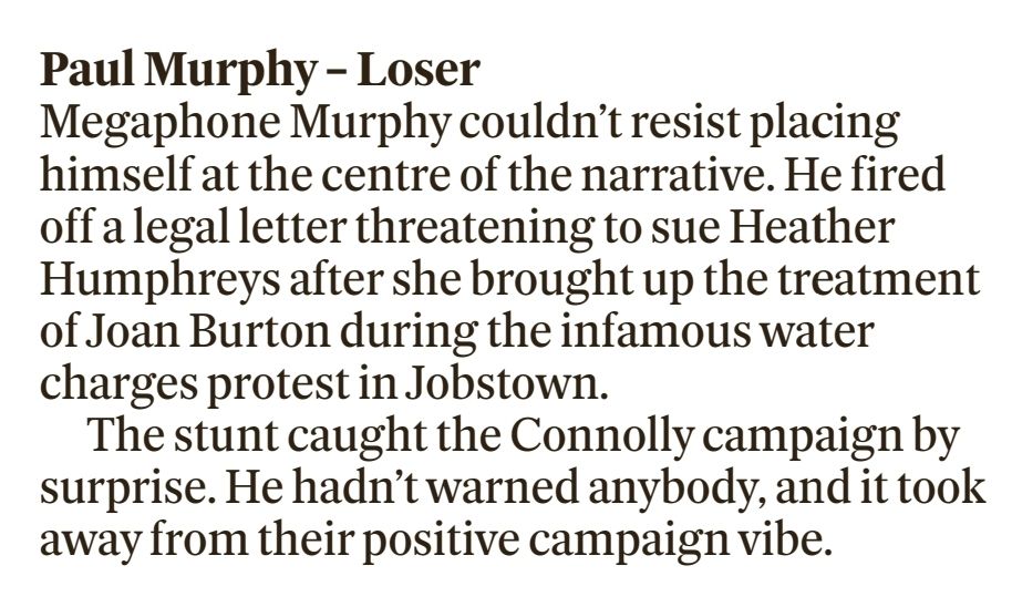 Screenshot of text reading 
Paul Murphy – Loser

Megaphone Murphy couldn’t resist placing himself at the centre of the narrative. He fired off a legal letter threatening to sue Heather Humphreys after she brought up the treatment of Joan Burton during the infamous water charges protest in Jobstown.

The stunt caught the Connolly campaign by surprise. He hadn’t warned anybody, and it took away from their positive campaign vibe..